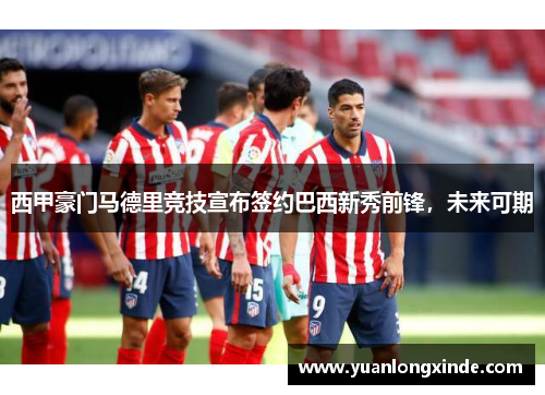 西甲豪门马德里竞技宣布签约巴西新秀前锋，未来可期