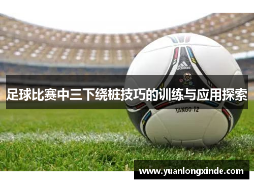 足球比赛中三下绕桩技巧的训练与应用探索