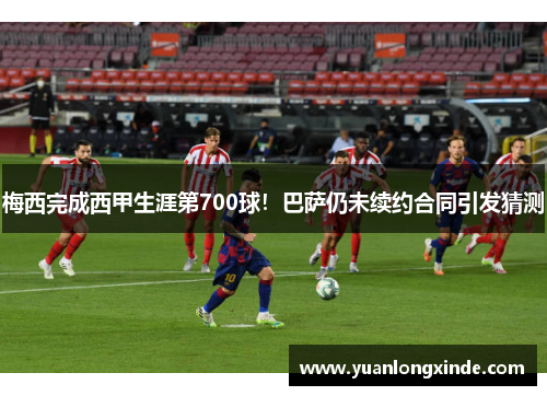 梅西完成西甲生涯第700球！巴萨仍未续约合同引发猜测
